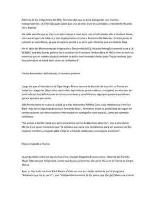 Además de los integrantes del MID, Petrecca dijo que se está dialogando con muchos
independientes. LA VERDAD pudo saber que uno de ellos es el ex candidato a intendente Ricardo
De la Fuente.
No sería extraño que se cierre en esta alianza a nivel local con el radicalismo afín a Gustavo Posse,
con Laura Esper a la cabeza; y con el peronismo cercano a Francisco De Narváez. En este punto la
cuestión es más difusa, ya que el espacio perdió a su principal referente que era Andrés Rosa.
Por el lado del Movimiento de Integración y Desarrollo (MID), Ricardo Petraglia comentó ayer a LA
VERDAD que esta fuerza política iba a acordar con Francisco De Narváez y el PRO a nivel provincial,
mientras que en nuestra ciudad también se están manteniendo charlas pero “hasta mañana (por
hoy jueves) no se sabrá bien cómo se conformará”.
Frente Renovador: definiciones, la semana próxima
Luego de que el intendente de Tigre Sergio Massa tomara la decisión de inscribir su Frente en
todas las categorías (diputados nacionales, legisladores provinciales y concejales), en el orden de
Junín aún no hay definiciones en torno a nombres y candidaturas, algo que quedaría pendiente
para la semana que viene.
Este Frente tiene en nuestra ciudad ya a tres referentes: Mirtha Cure, Julio Henestrosa y Hernán
Blasi –hijo del ex diputado provincial Armando Blasi-. Asimismo, existe la posibilidad de seguir en
conversaciones con otros sectores interesados en acompañar este espacio, como por ejemplo
sindicatos.
“No vamos a decidir nada aún, pero estaremos con los brazos bien abiertos”, dijo a este diario
Mirtha Cure quien mencionó que “la semana que viene nos sentaremos para ver quienes son los
mejores hombres y mujeres para integrar la lista de concejales y consejeros escolares”.
Rivara respaldó a Franco
Quien también entró en escena fue el ex concejal Alejandro Franco como referente del Partido
Mejor liderado por Felipe Solá, sector que busca ya terminar de cerrar filas con el Frente de Sergio
Massa.
Ayer, el diputado nacional Raúl Rivara afirmó -en una entrevista realizada por el programa
“Amanece que no es poco”-, que “independientemente de los pasos que (Sergio) Massa va a hacer
 