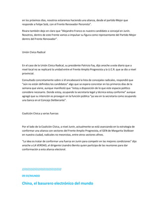 en los próximos días, nosotros estaremos haciendo una alianza, desde el partido Mejor que
responde a Felipe Solá, con el Frente Renovador Peronista”.
Rivara también dejo en claro que “Alejandro Franco es nuestro candidato a concejal en Junín.
Nosotros, dentro de este Frente vamos a impulsar su figura como representante del Partido Mejor
dentro del Frente Renovador”.
Unión Cívica Radical
En el caso de la Unión Cívica Radical, su presidente Patricio Fay, dijo anoche a este diario que a
nivel local no se replicará la unidad entre el Frente Amplio Progresista y la U.C.R. que se dio a nivel
provincial.
Consultado concretamente sobre si él encabezará la lista de concejales radicales, respondió que
“aún no están definidos los candidatos” algo que se espera concretar en los primeros días de la
semana que viene, aunque manifestó que “estoy a disposición de lo que este espacio político
considere necesario. Donde estoy, ocupando la secretaría legal y técnica estoy conforme” aunque
agregó que su intención es proseguir en la función pública “ya sea en la secretaría como ocupando
una banca en el Concejo Deliberante”.
Coalición Cívica y varias fuerzas
Por el lado de la Coalición Cívica, a nivel Junín, actualmente se está avanzando en la estrategia de
conformar una alianza con sectores del Frente Amplio Progresista, el GEN de Margarita Stolbizer
en nuestra ciudad, radicales no meonistas, entre otros sectores afines.
“La idea es tratar de conformar una fuerza en Junín para competir en las mejores condiciones” dijo
anoche a LA VERDAD, el dirigente Lisandro Benito quien participa de las reuniones para dar
conformación a esta alianza electoral.
////////////////////////////////
09:59/MUNDO
China, el basurero electrónico del mundo
 