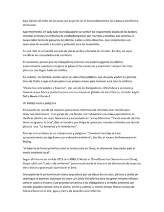 Aquí cientos de miles de personas son expertos en el desmantelamiento de la basura electrónica
del mundo.
Aparentemente, en cada calle los trabajadores se sientan en el pavimento afuera de los talleres
mientras arrancan las entrañas de electrodomésticos con martillos y taladros. Los caminos en
Guiyu están llenos de paquetes de plástico, cables y otros desechos. Los componentes son
separados de acuerdo a su valor y potencial para ser revendidos.
En una calle se encuentra una pila de placas verdes y doradas de circuitos. En otra, las cajas
metálicas de computadoras de escritorio.
En ocasiones, parece que los trabajadores arrancan una cosecha gigante de plástico,
especialmente cuando las mujeres se paran en las carreteras y examinan "campos" de chips
plásticos que llegan hasta los tobillos.
En un taller, los hombres cortan sacos de estos chips plásticos, que después vierten en grandes
tinas de fluido. Luego utilizan palas y sus propias manos para remover esta mezcla sintética.
"Vendemos este plástico a Foxconn", dijo uno de los trabajadores, refiriéndose a la empresa
taiwanesa que fabrica productos para muchas empresas globales de electrónicos, incluidas Apple,
Dell y Hewlett-Packard.
Un trabajo sucio y peligroso
Esta puede ser una de las mayores operaciones informales de reciclado en el mundo para
desechos electrónicos. En el garaje de una familia, los trabajadores parecían especializarse en
clasificar plástico de viejos televisores y automóviles en cestas diferentes. "Si este vaso de plástico
tiene un agujero, lo tiras", dijo un hombre que dirigía la operación, mientras señalaba una taza de
plástico rosa. "Lo tomamos y lo revendemos".
Pero reciclar en Guiyu es un trabajo sucio y peligroso. "Cuando el reciclaje se hace
apropiadamente, es algo bueno para el medio ambiente", dijo Ma, el vocero de Greenpeace en
Beijing.
"Al hacerlo de forma primitiva como lo hemos visto en China, es altamente devastador para el
medio ambiente local".
Según el informe de abril de 2013 de la ONU, E-Waste in China(Desechos Electrónicos en China),
Guiyu sufrió una "catástrofe ambiental" como resultado de la industria de eliminación de desechos
electrónicos a gran escala que hay en el área.
Gran parte de la contaminación tóxica se produce por las placas de circuitos, plástico y cables de
cobre que se queman, o porque las lavan con ácido hidroclórico para recuperar metales valiosos
como el cobre y el acero. Este proceso contamina a los trabajadores y al medio ambiente con
metales pesados tóxicos como el plomo, berilio y cadmio, al mismo tiempo liberan cenizas de
hidrocarburos en el aire, agua y tierra, de acuerdo con el informe.
 