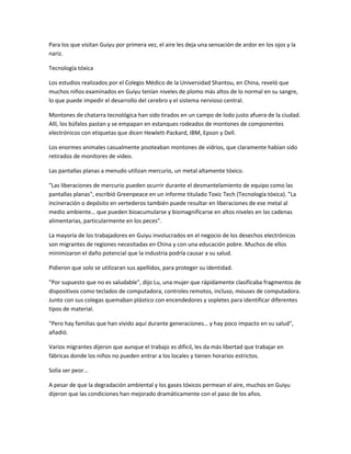 Para los que visitan Guiyu por primera vez, el aire les deja una sensación de ardor en los ojos y la
nariz.
Tecnología tóxica
Los estudios realizados por el Colegio Médico de la Universidad Shantou, en China, reveló que
muchos niños examinados en Guiyu tenían niveles de plomo más altos de lo normal en su sangre,
lo que puede impedir el desarrollo del cerebro y el sistema nervioso central.
Montones de chatarra tecnológica han sido tirados en un campo de lodo justo afuera de la ciudad.
Allí, los búfalos pastan y se empapan en estanques rodeados de montones de componentes
electrónicos con etiquetas que dicen Hewlett-Packard, IBM, Epson y Dell.
Los enormes animales casualmente pisoteaban montones de vidrios, que claramente habían sido
retirados de monitores de video.
Las pantallas planas a menudo utilizan mercurio, un metal altamente tóxico.
"Las liberaciones de mercurio pueden ocurrir durante el desmantelamiento de equipo como las
pantallas planas", escribió Greenpeace en un informe titulado Toxic Tech (Tecnología tóxica). "La
incineración o depósito en vertederos también puede resultar en liberaciones de ese metal al
medio ambiente… que pueden bioacumularse y biomagnificarse en altos niveles en las cadenas
alimentarias, particularmente en los peces".
La mayoría de los trabajadores en Guiyu involucrados en el negocio de los desechos electrónicos
son migrantes de regiones necesitadas en China y con una educación pobre. Muchos de ellos
minimizaron el daño potencial que la industria podría causar a su salud.
Pidieron que solo se utilizaran sus apellidos, para proteger su identidad.
"Por supuesto que no es saludable", dijo Lu, una mujer que rápidamente clasificaba fragmentos de
dispositivos como teclados de computadora, controles remotos, incluso, mouses de computadora.
Junto con sus colegas quemaban plástico con encendedores y sopletes para identificar diferentes
tipos de material.
"Pero hay familias que han vivido aquí durante generaciones… y hay poco impacto en su salud",
añadió.
Varios migrantes dijeron que aunque el trabajo es difícil, les da más libertad que trabajar en
fábricas donde los niños no pueden entrar a los locales y tienen horarios estrictos.
Solía ser peor...
A pesar de que la degradación ambiental y los gases tóxicos permean el aire, muchos en Guiyu
dijeron que las condiciones han mejorado dramáticamente con el paso de los años.
 