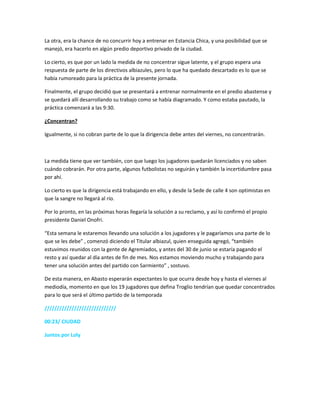 La otra, era la chance de no concurrir hoy a entrenar en Estancia Chica, y una posibilidad que se
manejó, era hacerlo en algún predio deportivo privado de la ciudad.
Lo cierto, es que por un lado la medida de no concentrar sigue latente, y el grupo espera una
respuesta de parte de los directivos albiazules, pero lo que ha quedado descartado es lo que se
había rumoreado para la práctica de la presente jornada.
Finalmente, el grupo decidió que se presentará a entrenar normalmente en el predio abastense y
se quedará allí desarrollando su trabajo como se había diagramado. Y como estaba pautado, la
práctica comenzará a las 9:30.
¿Concentran?
Igualmente, si no cobran parte de lo que la dirigencia debe antes del viernes, no concentrarán.
La medida tiene que ver también, con que luego los jugadores quedarán licenciados y no saben
cuándo cobrarán. Por otra parte, algunos futbolistas no seguirán y también la incertidumbre pasa
por ahí.
Lo cierto es que la dirigencia está trabajando en ello, y desde la Sede de calle 4 son optimistas en
que la sangre no llegará al río.
Por lo pronto, en las próximas horas llegaría la solución a su reclamo, y así lo confirmó el propio
presidente Daniel Onofri.
“Esta semana le estaremos llevando una solución a los jugadores y le pagaríamos una parte de lo
que se les debe” , comenzó diciendo el Titular albiazul, quien enseguida agregó, “también
estuvimos reunidos con la gente de Agremiados, y antes del 30 de junio se estaría pagando el
resto y así quedar al día antes de fin de mes. Nos estamos moviendo mucho y trabajando para
tener una solución antes del partido con Sarmiento” , sostuvo.
De esta manera, en Abasto esperarán expectantes lo que ocurra desde hoy y hasta el viernes al
mediodía, momento en que los 19 jugadores que defina Troglio tendrían que quedar concentrados
para lo que será el último partido de la temporada
/////////////////////////////
00:23/ CIUDAD
Juntos por Loly
 