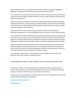 provincia de Buenos Aires, para participar de las Primarias Abiertas, Simultáneas y Obligatorias
(PASO) del 11 de agosto y de las parlamentarias nacionales del 27 de octubre.
Tras inscribir el acta constitutiva del FpV ante la Junta Electoral Provincial y ante el juez federal con
competencia electoral, Manuel Humberto Blanco, esta tarde, Landau detalló que los partidos que
integran la alianza son 34.
Entre las fuerzas que la componen se encuentran: el Partido Justicialista, el Partido Intransigente,
el Partido para la Victoria, el Frente Grande, el Partido Humanista, el Partido Conservador Popular,
el Partido Comunista, el Partido MILES, el Partido Popular Cristiano Bonaerense, Kolina, el Partido
Comunista Auténtico y Nueva Dirigencia.
Adhieren al FpV los frentes Nuevo Encuentro (compuesto por EDE, el Partido Solidario y
Solidaridad e Igualdad) y Frente Social (integrado por Hacer por Buenos Aires y el Progreso Social).
El frente además se compone de distintas uniones vecinales de diversos partidos de la provincia de
Buenos Aires, entre los que se encuentran el Movimiento Unión de Pinamar; la Nueva Alternativa
Carmeña; la agrupación Municipal Acción Marplatense; la Agrupación Municipal Nuevo Socialismo
Marplatense; la agrupación Municipal Nuevo Zárate; y el partido Integración Vecinalista Rosaleña.
También la Agrupación Vecinal Movimiento para la Victoria de Coronel Suárez; Concertación por
Marcos Paz; Defensa Comunal de Exaltación de la Cruz; Agrupación Vecinal de Gonzáles Cháves;
Acción Vecinal Comunal de Vicente López; Agrupación Juntos por Quilmes; Agrupación Vecinal de
Tres Lomas; Social de Quilmes y Unidad para el Cambio de Berisso.
La presentación la realizó a las 15, acompañado por los otros apoderados del partido a nivel
provincial, Ulises "Coco" Giménez, y Eduardo López W.
ÁLVAREZ RODRÍGUEZ FIRMÓ LA CONSTITUCIÓN DEL FPV EN LA PROVINCIA DE BUENOS AIRES
LA PLATA, jun 12 (DIB).- La ministra de Gobierno y presidenta del Partido Justicialista (PJ) de la
provincia de Buenos Aires, Cristina Alvaréz Rodríguez ,firmó hoy junto al apoderado del PJ, Jorge
Landau, la constitución del Frente para la Victoria (FpV) en la Provincia.
El FpV tiene como eje estructurante al PJ de la Provincia y está conformado además por más de 30
partidos políticos y agrupaciones municipales.(
/////////////////////////////
09:21/CIUDAD
 