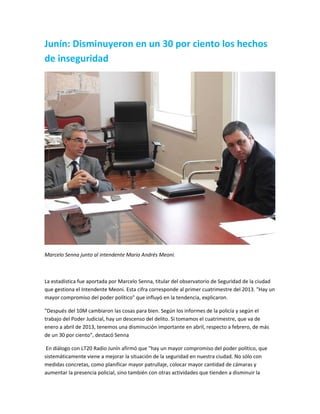 Junín: Disminuyeron en un 30 por ciento los hechos
de inseguridad
Marcelo Senna junto al intendente Mario Andrés Meoni.
La estadística fue aportada por Marcelo Senna, titular del observatorio de Seguridad de la ciudad
que gestiona el Intendente Meoni. Esta cifra corresponde al primer cuatrimestre del 2013. "Hay un
mayor compromiso del poder político" que influyó en la tendencia, explicaron.
"Después del 10M cambiaron las cosas para bien. Según los informes de la policía y según el
trabajo del Poder Judicial, hay un descenso del delito. Si tomamos el cuatrimestre, que va de
enero a abril de 2013, tenemos una disminución importante en abril, respecto a febrero, de más
de un 30 por ciento", destacó Senna
En diálogo con LT20 Radio Junín afirmó que "hay un mayor compromiso del poder político, que
sistemáticamente viene a mejorar la situación de la seguridad en nuestra ciudad. No sólo con
medidas concretas, como planificar mayor patrullaje, colocar mayor cantidad de cámaras y
aumentar la presencia policial, sino también con otras actividades que tienden a disminuir la
 