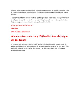 cantidad de hechos a largo plazo, porque el problema pasa también por una cuestión social, como
el trabajo de jóvenes que en muchos casos están en una situación de vulnerabilidad que hay que
atender".
"Desde hace un tiempo se inició una tarea que hay que seguir, que es la que va a ayudar a reducir
este flagelo. La seguridad no es sólo mayores patrullas, la cuestión pasa por dar oportunidades a
los jóvenes y generar mayor inclusión social y educación", finalizó.
//////////////////////////////////
09:17/PAIS
OTRA TRAGEDIA FERROVIARIA
Al menos tres muertos y 150 heridos tras el choque
de dos trenes
Al menos tres personas murieron y otras 150 resultaron heridas después de que dos trenes de
pasajeros chocaron en un suburbio al oeste de la ciudad de Buenos Aires este jueves,. La televisión
transmitió imágenes de las secuelas de la colisión y las labores de rescate en la escena para
evacuar a las personas.
 