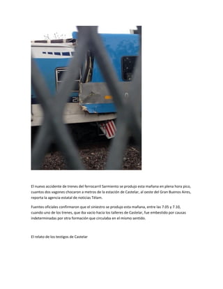 El nuevo accidente de trenes del ferrocarril Sarmiento se produjo esta mañana en plena hora pico,
cuantos dos vagones chocaron a metros de la estación de Castelar, al oeste del Gran Buenos Aires,
reporta la agencia estatal de noticias Télam.
Fuentes oficiales confirmaron que el siniestro se produjo esta mañana, entre las 7.05 y 7.10,
cuando uno de los trenes, que iba vacío hacia los talleres de Castelar, fue embestido por causas
indeterminadas por otra formación que circulaba en el mismo sentido.
El relato de los testigos de Castelar
 