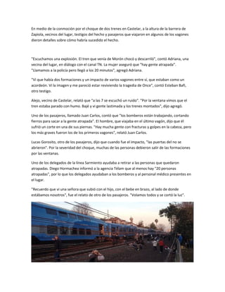 En medio de la conmoción por el choque de dos trenes en Castelar, a la altura de la barrera de
Zapiola, vecinos del lugar, testigos del hecho y pasajeros que viajaron en algunos de los vagones
dieron detalles sobre cómo habría sucedido el hecho.
"Escuchamos una explosión. El tren que venía de Morón chocó y descarriló", contó Adriana, una
vecina del lugar, en diálogo con el canal TN. La mujer aseguró que "hay gente atrapada".
"Llamamos a la policía pero llegó a los 20 minutos", agregó Adriana.
"Vi que había dos formaciones y un impacto de varios vagones entre sí, que estaban como un
acordeón. Vi la imagen y me pareció estar reviviendo la tragedia de Once", contó Esteban Bafi,
otro testigo.
Alejo, vecino de Castelar, relató que "a las 7 se escuchó un ruido". "Por la ventana vimos que el
tren estaba parado con humo. Bajé y vi gente lastimada y los trenes montados", dijo agregó.
Uno de los pasajeros, llamado Juan Carlos, contó que "los bomberos están trabajando, cortando
fierros para sacar a la gente atrapada". El hombre, que viajaba en el último vagón, dijo que él
sufrió un corte en una de sus piernas. "Hay mucha gente con fracturas y golpes en la cabeza, pero
los más graves fueron los de los primeros vagones", relató Juan Carlos.
Lucas Gorosito, otro de los pasajeros, dijo que cuando fue el impacto, "las puertas del no se
abrieron". Por la severidad del choque, muchas de las personas debieron salir de las formaciones
por las ventanas.
Uno de los delegados de la línea Sarmiento ayudaba a retirar a las personas que quedaron
atrapadas. Diego Hormachea informó a la agencia Télam que al menos hay "20 personas
atrapadas", por lo que los delegados ayudaban a los bomberos y al personal médico presentes en
el lugar.
"Recuerdo que vi una señora que subió con el hijo, con el bebe en brazo, al lado de donde
estábamos nosotros", fue el relato de otro de los pasajeros. "Volamos todos y se cortó la luz".
 