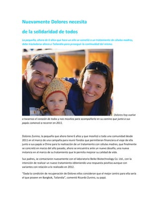 Nuevamente Dolores necesita
de la solidaridad de todos
La pequeña, ahora de 6 años que hace un año se sometió a un tratamiento de células madres,
debe trasladarse ahora a Tailandia para proseguir la continuidad del mismo.
Dolores hoy vuelve
a tocarnos el corazón de todos y nos moviliza para acompañarla en su camino que junto a sus
papás comenzó a recorrer en 2011.
Dolores Zunino, la pequeña que ahora tiene 6 años y que movilizó a toda una comunidad desde
2011 en el marco de una campaña para reunir fondos que permitieran financiera el viaje de ella
junto a sus papás a China para la realización de un tratamiento con células madres, que finalmente
se concretó en marzo del año pasado, ahora se encuentra ante un nuevo desafío, una nueva
instancia en el marco de su tratamiento que le permita mejorar su calidad de vida.
Sus padres, se contactaron nuevamente con el laboratorio Beike Biotechnology Co. Ltd., con la
intención de realizar un nuevo tratamiento obteniendo una respuesta positiva aunque con
variantes con relación a lo realizado en 2012.
“Dada la condición de recuperación de Dolores ellos consideran que el mejor centro para ella sería
el que poseen en Bangkok, Tailandia”, comentó Ricardo Zunino, su papá.
 