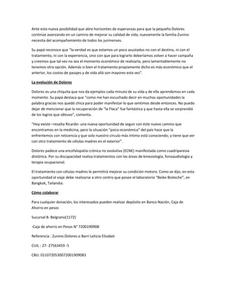 Ante esta nueva posibilidad que abre horizontes de esperanzas para que la pequeña Dolores
continúe avanzando en un camino de mejorar su calidad de vida, nuevamente la familia Zunino
necesita del acompañamiento de todos los juninenses.
Su papá reconoce que “la verdad es que estamos un poco asustados no con el destino, ni con el
tratamiento, ni con la experiencia, sino con que para lograrlo deberíamos volver a hacer campaña
y creemos que tal vez no sea el momento económico de realizarla, pero lamentablemente no
tenemos otra opción. Además si bien el tratamiento propiamente dicho es más económico que el
anterior, los costos de pasajes y de vida allá son mayores esta vez”.
La evolución de Dolores
Dolores es una chiquita que nos da ejemplos cada minuto de su vida y de ella aprendemos en cada
momento. Su papá destaca que “como me han escuchado decir en muchas oportunidades la
palabra gracias nos quedó chica para poder manifestar lo que sentimos desde entonces. No puedo
dejar de mencionar que la recuperación de “la Flaca” fue fantástica y que hasta ella se sorprendió
de los logros que obtuvo”, comenta.
“Hoy existe –resalta Ricardo- una nueva oportunidad de seguir con éste nuevo camino que
encontramos en la medicina, pero la situación “psico-económica” del país hace que la
enfrentemos con reticencia y que solo nuestro circulo más íntimo está conociendo; y tiene que ver
con otro tratamiento de células madres en el exterior”.
Dolores padece una encefalopatía crónica no evolutiva (ECNE) manifestada como cuadriparesia
distónica. Por su discapacidad realiza tratamientos con las áreas de kinesiología, fonoaudiología y
terapia ocupacional.
El tratamiento con células madres le permitirá mejorar su condición motora. Como se dijo, en esta
oportunidad el viaje debe realizarse a otro centro que posee el laboratorio “Beike Bioteche”, en
Bangkok, Tailandia.
Cómo colaborar
Para cualquier donación, los interesados pueden realizar depósito en Banco Nación, Caja de
Ahorro en pesos
Sucursal B. Belgrano(1172)
-Caja de ahorro en Pesos N° 7200190908
Referencia : Zunino Dolores o Barri Leticia Elizabet
CUIL : 27- 27563459 -5
CBU: 0110720530072001909083
 