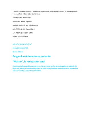 También solo mencionando: Convenio de Recaudación 7160( Dolores Zunino), se puede depositar
y no hace falta indicar todos los números.
Para depósitos del exterior:
Banco de la Nación Argentina
BRANCH: Junín (B), Suc. Villa Belgrano
ACC. NAME: Leticia Elizabet Barri
ACC. NBER.: 11727200142848
SWIFT: NACNARBAPER.
///////////////////////////
23:45/CIUDAD/AUTOS
Nuevo utilitario
Pergamino Automotores presentó
“Master”, la renovación total
El vehículo incluye cambios exteriores en el área frontal con los faros alargados, el rediseño del
capot y la parrilla, el amplio paragolpes con front steps (escalones para alcanzar los lugares más
altos del rodado) y proyectores antiniebla.
 