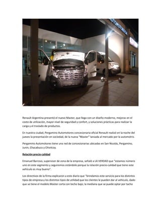 Renault Argentina presentó el nuevo Master, que llega con un diseño moderno, mejoras en el
costo de utilización, mayor nivel de seguridad y confort, y soluciones prácticas para realizar la
carga y el traslado de productos.
En nuestra ciudad, Pergamino Automotores concesionaria oficial Renault realizó en la noche del
jueves la presentación en sociedad, de la nueva “Master” lanzada al mercado por la automotriz.
Pergamino Automotores tiene una red de concesionarias ubicadas en San Nicolás, Pergamino,
Junín, Chacabuco y Chivilcoy.
Relación precio-calidad
Emanuel Barroso, supervisor de zona de la empresa, señaló a LA VERDAD que “estamos número
uno en este segmento y seguiremos estándolo porque la relación precio-calidad que tiene este
vehículo es muy bueno”.
Los directivos de la firma explicaron a este diario que “brindamos este servicio para los distintos
tipos de empresa y los distintos tipos de utilidad que los clientes le pueden dar al vehículo, dado
que se tiene el modelo Master corta con techo bajo; la mediana que se puede optar por tacho
 