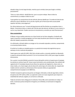 elevado o bajo y la más larga de todas, mientras que la minibús viene para furgón o minibús,
precisamente”.
“Este es un tipo utilitario –detalló Barroso- que se usa para trabajar. Abarca todas las
características y se adapta a todos los usos”.
Y para graficar las características de este vehículo, Barroso detalló que “el cambio de look de este
vehículo es que lo identifican con la cara de un gorila, por la fuerza que tiene ya que puede
soportar más kilos y más exigencias”.
Por último destacaron que “a través del departamento del Plan Rombo nos enorgullece tener a
Master. Financiamos hasta un máximo del 75% del valor del vehículo, de fábrica y a cero interés, lo
cual es muy importante. Pueden acercarse al concesionario y consultar por estas financiaciones”.
Otras características
El Master incluye cambios exteriores en el área frontal con los faros alargados, el rediseño del
capot y la parrilla, el amplio paragolpes con front steps (escalones para alcanzar los lugares más
altos del rodado) y proyectores antiniebla.
Un sofisticado y refinado tablero se conjuga con los renovados tapizados y asientos, componiendo
un armonioso diseño interior.
El confort en la cabina es completo gracias a su posición de manejo más ergonómica que se
asemeja a la de un vehículo de pasajeros.
Toda la gama trae radio (CD, MP3, USB, iPod, entrada auxiliar y comando satelital) con Bluetooth.
La apertura del portón lateral aumentó 17 cm en las versiones L2H2 y L3H2, para cargar los pallets
directamente.
Por su parte, la versión Minibús aumentó el acceso del pasillo central y el espacio para el equipaje;
los asientos se reclinan hasta 29°, tienen nueva iluminación y aire acondicionado. Este utilitario del
segmento de 3.5 toneladas de peso bruto ofrece tres opciones de longitud (L1, chasis corto; L2,
chasis medio, y L3, chasis largo) y dos de altura (H1, techo bajo y H2, techo alto). Así, respecto del
modelo anterior aumentó sus dimensiones 30 cm (versión L3H2) y la capacidad del
compartimento de equipaje es de 1000 litros.
También incorporó la apertura de puertas con bisagras reforzadas y traba de seguridad y sistema
de apertura de 270° (L2H2 y L3H2). La suspensión cuenta con nueva regulación para mejorar la
estabilidad del vehículo cargado y la carrocería es reforzada.
Todas las versiones traen airbag para el conductor, frenos ABS, cierre automático en rodaje a 6
km/h, numerosos puntos de fijación en furgones y en el Minibús, la iluminación en baguetas
laterales.
 
