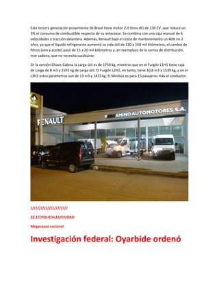 Esta tercera generación proveniente de Brasil tiene motor 2.3 litros dCi de 130 CV, que reduce un
3% el consumo de combustible respecto de su antecesor. Se combina con una caja manual de 6
velocidades y tracción delantera. Además, Renault bajó el costo de mantenimiento un 40% en 2
años, ya que el líquido refrigerante aumentó su vida útil de 120 a 160 mil kilómetros, el cambio de
filtros (aire y aceite) pasó de 15 a 20 mil kilómetros y, en reemplazo de la correa de distribución,
trae cadena, que no necesita sustituirse.
En la versión Chasis Cabina la carga útil es de 1759 kg, mientras que en el Furgón L1H1 tiene caja
de carga de 8 m3 y 1593 kg de carga útil. El Furgón L2H2, en tanto, tiene 10,8 m3 y 1539 kg, y en el
L3H2 estos parámetros son de 13 m3 y 1433 kg. El Minibús es para 15 pasajeros más el conductor.
//////////////////////
22:17/POLICIALES/CIUDAD
Megacausa nacional
Investigación federal: Oyarbide ordenó
 