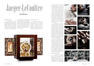 Jaeger-LeCoultre
Рекорды времени
История семьи Le Coultre
начинается еще в 16-м веке, ког-
да основатель династии Пьер Ле
Культр вынужден был бежать в
Женеву, спасаясь от религиозных
преследований (он был гугено-
том). Он стал жителем Женевы
в 1558 году, а еще некоторое вре-
мя спустя, купил земли в долине
механизмы.
18 Russian Inn Russian Inn 19
чества. Антуан не остановился
на достигнутом и всю жизнь
совершенствовал свой талант
часовщика, изобретая все новые
и новые механизмы. Один из них
– миллионометр, самый точный
в мире измерительный прибор.
В 1847 году он разрабатывает
систему завода и настройки ча-
сов, не требующую ключа, что
произвело настоящую револю-
цию в часовой промышленности.
Четыре года спустя, Артур во
время первой в истории Всемир-
ной выставки, организованной
в Лондоне, получает золотую
медаль. Так были признаны его
выдающиеся заслуги в области
точности часов и механизации
производства.
Это была не единствен-
ная революционная идея Антуана
ЛеКультра: чуть позже он орга-
низует первое в мире частично
механизированное производство
сложных часовых механизмов.
В то время разные детали было
принято изготавливать в много-
численных небольших мастерских.
Антуан и его сын Эли ЛеКультр
принимают решение собрать про-
фессионалов из разных областей
часового дела. Так был основана
первая в долине Валле де Жу ману-
фактура с полным циклом произ-
водства – «LeCoultre&Cie».
К тому времени на про-
изводстве, получившей извест-
ность под именем «Большой ча-
совой дом долины Валле де Жу»,
насчитывается 500 сотрудников.
Уже через 30 лет на счету ком-
пании находилось более 350 раз-
личных калибров фирменной раз-
работки, из которых 128 были
оснащены функцией хронографа
и 99 – функцией репетира. С тех
пор компания «LeCoultre&Cie»
производит большую часть заго-
товок для механизмов женевской
компании Patek Philippe.
Жеже и ЛеКультр
В 1903 году парижский
мастер Эдмон Жеже (Edmond
Jaeger), изготавливавший часы
для французского Морского ве-
домства, обращается к швей-
царским коллегам с предложением
разрабатывать и производить
изобретенные им ультратонкие
Валле де Жу. Дела семьи шли так
хорошо, так что уже сын Пьера
смог построить на свои средства
церковь. Именно с основания этой
церкви ведет свое начало история
еще одного швейцарского поселе-
ния по имени ле Сентье. В этом
городке и поныне находится ос-
новное часовое производство се-
мьи Ле Культр.
Часовых дел гений
Столетия позже после
переезда своего отца-гугено-
та наследник семьи Антуан
ЛеКультр изобрел станок для
выточки стальных часовых
шестерен. Это позволило ему
открыть небольшое часовое
производство, выпускающее ме-
ханизмы доселе невиданного ка-
 
