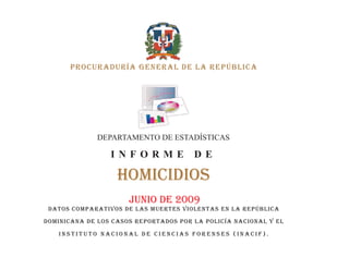 PROCURADURÍA GENERAL DE LA REPÚBLICA




              DEPARTAMENTO DE ESTADÍSTICAS

                 INFORME               DE

                   HOMICIDIOS
                      JUNIO DE 2009
 DATOS COMPARATIVOS DE LAS MUERTES VIOLENTAS EN LA REPÚBLICA

DOMINICANA DE LOS CASOS REPORTADOS POR LA POLICÍA NACIONAL y el

   INSTITUTO NACIONAL DE CIENCIAS FORENSES (iNACIF).
 