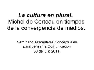 La cultura en plural.  Michel de Certeau en tiempos de la convergencia de medios. Seminario Alternativas Conceptuales para pensar la Comunicación 30 de julio 2011. 