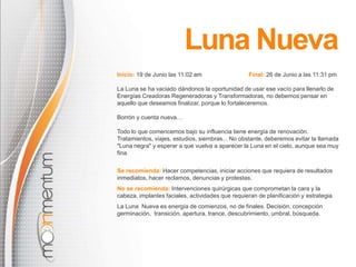 Luna Nueva
Inicio: 19 de Junio las 11:02 am                   Final: 26 de Junio a las 11:31 pm

La Luna se ha vaciado dándonos la oportunidad de usar ese vacío para llenarlo de
Energías Creadoras Regeneradoras y Transformadoras, no debemos pensar en
aquello que deseamos finalizar, porque lo fortaleceremos.

Borrón y cuenta nueva…

Todo lo que comencemos bajo su influencia tiene energía de renovación.
Tratamientos, viajes, estudios, siembras... No obstante, deberemos evitar la llamada
"Luna negra" y esperar a que vuelva a aparecer la Luna en el cielo, aunque sea muy
fina.


Se recomienda: Hacer competencias, iniciar acciones que requiera de resultados
inmediatos, hacer reclamos, denuncias y protestas.
No se recomienda: Intervenciones quirúrgicas que comprometan la cara y la
cabeza, implantes faciales, actividades que requieran de planificación y estrategia.
La Luna Nueva es energía de comienzos, no de finales. Decisión, concepción
germinación, transición, apertura, trance, descubrimiento, umbral, búsqueda.
 