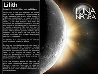 Lilith
Inicia el 19 de Junio 11:02 am hasta las 02:02 pm.

Lilit (o Lilith) es una figura legendaria del folclore
judío, de origen mesopotámico. Se la considera la
primera esposa de Adán, anterior a Eva. Abandonó
el Edén por propia iniciativa y se instaló junto al Mar
Rojo, uniéndose allí con Asmodeo, que sería su
amante, y con otros demonios. Más tarde, se
convirtió en una demonesa que rapta a los niños en
sus cunas por la noche y se une a los hombres como
un súcubo, engendrando hijos (los lilim) con el
semen que los varones derraman involuntariamente
cuando están durmiendo (polución nocturna). Se la
representa con el aspecto de una mujer muy
hermosa, con el pelo largo y rizado, generalmente
pelirroja, y a veces alada.

Ya la historia de la Luna Negra (Lilith) nos habla de
cosas escondidas, ocultas, de rebelión.

Es obvio que está relacionada con la Luna y todo lo
que ella representa, las emociones, nuestras
reacciones, la madre, etc., por tanto la Luna Negra
nos estaría mostrando todo aquello que deseamos
desde lo más profundo de nuestro ser, las
reacciones desmesuradas en nosotros, el punto
donde nos alejamos de mamá, donde cortamos el
cordón que nos une a ella.

Si la Luna representa además las tradiciones, la
Luna Negra representará aquello que nosotros
hacemos o queremos hacer, que no estará de
acuerdo a lo que hemos aprendido dentro del seno
familiar, muchas veces, estará en contra de eso que
nos han enseñado.
 