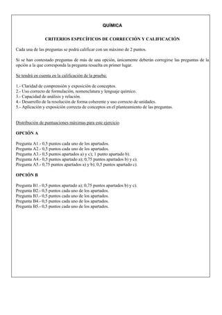 QUÍMICA
CRITERIOS ESPECÍFICOS DE CORRECCIÓN Y CALIFICACIÓN
Cada una de las preguntas se podrá calificar con un máximo de 2 puntos.
Si se han contestado preguntas de más de una opción, únicamente deberán corregirse las preguntas de la
opción a la que corresponda la pregunta resuelta en primer lugar.
Se tendrá en cuenta en la calificación de la prueba:
1.- Claridad de comprensión y exposición de conceptos.
2.- Uso correcto de formulación, nomenclatura y lenguaje químico.
3.- Capacidad de análisis y relación.
4.- Desarrollo de la resolución de forma coherente y uso correcto de unidades.
5.- Aplicación y exposición correcta de conceptos en el planteamiento de las preguntas.
Distribución de puntuaciones máximas para este ejercicio
OPCIÓN A
Pregunta A1.- 0,5 puntos cada uno de los apartados.
Pregunta A2.- 0,5 puntos cada uno de los apartados.
Pregunta A3.- 0,5 puntos apartados a) y c); 1 punto apartado b).
Pregunta A4.- 0,5 puntos apartado a); 0,75 puntos apartados b) y c).
Pregunta A5.- 0,75 puntos apartados a) y b); 0,5 puntos apartado c).
OPCIÓN B
Pregunta B1.- 0,5 puntos apartado a); 0,75 puntos apartados b) y c).
Pregunta B2.- 0,5 puntos cada uno de los apartados.
Pregunta B3.- 0,5 puntos cada uno de los apartados.
Pregunta B4.- 0,5 puntos cada uno de los apartados.
Pregunta B5.- 0,5 puntos cada uno de los apartados.
 