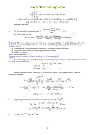 3
( ) ( ) ( ) ( ) ( )[ ]HOH24OCH23OOH5HCH8CCH2H o
E
o
E
o
E
o
E
o
E
o
R −∆⋅+=∆⋅−=∆+−∆+−∆=∆
[ ] 1o
R molkJ157646087306494541583472H −
⋅−=⋅+⋅−⋅+⋅+⋅=∆
Reacción exotérmica
c. Un mol en condiciones estándar ocupa L44,24
atm1
K298
Kmol
Latm
082,0mol1
V =
⋅
⋅
⋅
⋅
=
Por factores de conversión:
( ) 2
2
2
83
283
2 COL6,278
COmol1
COL44,22
HCmol1
COmol3
kJ1576
HCmol1
kJ5990COV =⋅⋅⋅=
Pregunta 5A.- El valor de la constante de equilibrio Kc para la reacción H2 (g) + F2 (g) 2HF (g), es 6,6×10–4
a
25 ºC. Si en un recipiente de 10 L se introduce 1 mol de H2 y 1 mol de F2, y se mantiene a 25 ºC hasta alcanzar el
equilibrio, calcule:
a) Los moles de H2 que quedan sin reaccionar una vez que se ha alcanzado el equilibrio.
b) La presión parcial de cada uno de los compuestos en el equilibrio.
c) El valor de Kp a 25 ºC.
Dato. R = 0,082 atm·L·mol−1
·K−1
.
Puntuación máxima por apartado: 0,75 puntos apartados a) y b); 0,5 puntos apartado c).
Solución.
a. Si se denomina por x al número de moles que reaccionan de hidrógeno y fluor, el cuadro de reacción en función
de x queda de la siguiente forma:
( ) ( ) ( )
( )
( ) x2x1x1mol.Eq.C
11mol.I.C
gHF2gFgH 22
−−
−
⇔+
El número de moles de cada componente en el equilibrio se obtiene calculando x a partir del valor de la
constante de equilibrio.
[ ]
[ ] [ ]
( )
( ) ( )
( )( )
( ) ( )
( )
( ) ( )
( )
( )2
22
22
2
22
2
22
2
c
x1
x2
x1x1
x2
FnHn
HFn
V
Fn
V
Hn
V
HFn
FH
HF
K
−
=
−⋅−
=
⋅
=
⋅






=
⋅
=
2
c
x1
x2
K 





−
= cK
x1
x2
=
−
mol1027,1
106,62
106,6
K2
K
x 2
4
4
c
c −
−
−
×=
×+
×
=
+
=
( ) mol987,01027,11x1Hn 2
Eq2 =×−=−= −
b. La presión parcial de un componente de una mezcla gaseosa es
V
RTn
P i
i
⋅
=
( ) atm4,2
10
298082,0987,0
V
RTHn
PP 2
FH 22
=
⋅⋅
=
⋅
==
( ) atm062,0
10
298082,01027,12
V
RTHFn
P
2
HF =
⋅⋅×⋅
=
⋅
=
−
c. ( ) ( ) ( ) c
0
c
gn
cp KRTKRTKK =⋅=⋅= ∆
 