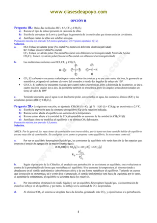 4
OPCIÓN B
Pregunta 1B.- Dadas las moléculas HCl, KF, CF4 y CH2Cl2:
a) Razone el tipo de enlace presente en cada una de ellas.
b) Escriba la estructura de Lewis y justifique la geometría de las moléculas que tienen enlaces covalentes.
c) Justifique cuáles de ellas son solubles en agua.
Puntuación máxima por apartado: 0,5 puntos apartado a) y 0,75 puntos apartados b) y c).
Solución.
a. HCl: Enlace covalente polar (No-metal/No-metal con diferente electronegatividad)
KF: Enlace iónico (Metal/No-metal)
CF4: Enlace covalente polar (No-metal/No-metal con diferente electronegatividad). Molécula Apolar
CH2Cl2: Enlace covalente polar (No-metal/No-metal con diferente electronegatividad)
b. Las moléculas covalentes son HCl, CF4 y CH2Cl2
• CF4: El carbono se encuentra rodeado por cuatro nubes electrónicas y se une con cuatro núcleos, la geometría es
tetraédrica, ocupando el carbono el centro del tetraedro y siendo los ángulos de enlace de 109º
• CH2Cl2: El carbono se encuentra rodeado por cuatro nubes electrónicas, pero a diferencia de la anterior, se une a
cuatro núcleos iguales dos a dos, la geometría también es tetraédrica, pero los ángulos están distorsionados en
torno al valor de 109º
c. Teniendo en cuenta que el agua es un disolvente polar, son solubles en agua, las sustancias iónicas (KF) y las
covalentes polares (HCl y CH2Cl2).
Pregunta 2B.- La siguiente reacción, no ajustada: CH3OH (l) + O2 (g) H2O (l) + CO2 (g) es exotérmica a 25 ºC.
a) Escriba la expresión para la constante de equilibrio Kp de la reacción indicada.
b) Razone cómo afecta al equilibrio un aumento de la temperatura.
c) Razone cómo afecta a la cantidad de CO2 desprendido un aumento de la cantidad de CH3OH (l).
d) Justifique cómo se modifica el equilibrio si se elimina CO2 del reactor.
Puntuación máxima por apartado: 0,5 puntos.
Solución.
NOTA: Por lo general, las reacciones de combustión son irreversibles, por lo tanto no tiene sentido hablar de equilibrio
en una reacción de combustión. En cualquier caso, como se propone como equilibrio, lo trataremos como tal.
a. Por ser un equilibrio heterogéneo líquido/gas, las constantes de equilibrio solo serán función de las especies que
estén en el estado de agregación de mayor libertad (gas).
( ) ( ) ( ) ( )gCO2lOH4gO3lOHCH2 2223 +↔+
3
O
2
CO
p
2
2
P
P
K =
b. Según el principio de Le Châtelier, al producir una perturbación en un sistema en equilibrio, este evoluciona en
contra de la perturbación de forma que reestablezca el equilibrio. Si se aumenta la temperatura, el sistema tiende a
desplazarse en el sentido endotérmico (absorbiendo calor), y de esa forma restablecer el equilibrio. Teniendo en cuenta
que la reacción es exotérmica, tal y como dice el enunciado, el sentido endotérmico será hacia la izquierda, por lo tanto,
al aumentar la temperatura, el equilibrio se desplaza hacia los reactivos.
c. Por encontrarse el metanol en estado líquido y ser un equilibrio heterogéneo líquido/gas, la concentración de
etanol no influye en el equilibrio, y por tanto, no influye en la cantidad de CO2 desprendida.
d. Al eliminar CO2, el sistema se desplaza hacia la derecha, generando más CO2, y oponiéndose a la perturbación.
 