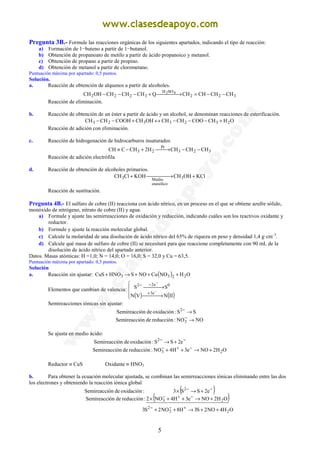 5
Pregunta 3B.- Formule las reacciones orgánicas de los siguientes apartados, indicando el tipo de reacción:
a) Formación de 1−buteno a partir de 1−butanol.
b) Obtención de propanoato de metilo a partir de ácido propanoico y metanol.
c) Obtención de propano a partir de propino.
d) Obtención de metanol a partir de clorometano.
Puntuación máxima por apartado: 0,5 puntos.
Solución.
a. Reacción de obtención de alquenos a partir de alcoholes.
322
SOH
3222 CHCHCHCHQCHCHCHOHCH 42
−−= →+−−−
Reacción de eliminación.
b. Reacción de obtención de un éster a partir de ácido y un alcohol, se denominan reacciones de esterificación.
OHCHCOOCHCHOHCHCOOHCHCH 2323323 +−−−↔+−−
Reacción de adición con eliminación.
c. Reacción de hidrogenación de hidrocarburos insaturados
323
Pt
23 CHCHCHH2CHCCH −−→+−≡
Reacción de adición electrófila
d. Reacción de obtención de alcoholes primarios.
KClOHCHKOHClCH 3
etanólico
Medio3 + →+
Reacción de sustitución.
Pregunta 4B.- El sulfuro de cobre (II) reacciona con ácido nítrico, en un proceso en el que se obtiene azufre sólido,
monóxido de nitrógeno, nitrato de cobre (II) y agua.
a) Formule y ajuste las semirreacciones de oxidación y reducción, indicando cuáles son los reactivos oxidante y
reductor.
b) Formule y ajuste la reacción molecular global.
c) Calcule la molaridad de una disolución de ácido nítrico del 65% de riqueza en peso y densidad 1,4 g·cm–3
.
d) Calcule qué masa de sulfuro de cobre (II) se necesitará para que reaccione completamente con 90 mL de la
disolución de ácido nítrico del apartado anterior.
Datos. Masas atómicas: H =1,0; N = 14,0; O = 16,0; S = 32,0 y Cu = 63,5.
Puntuación máxima por apartado: 0,5 puntos.
Solución
a. Reacción sin ajustar: ( ) OHNOCuNOSHNOCuS 2233 +++→+
Elementos que cambian de valencia:
( ) ( )



 →
 →
−
−
+
−−
IINVN
SS
e3
0e22
Semireacciones iónicas sin ajustar:
NONO:reduccióndeónSemireacci
SS:oxidacióndeónSemireacci
3
2
→
→
−
−
Se ajusta en medio ácido:
OH2NOe3H4NO:reduccióndeónSemireacci
e2SS:oxidacióndeónSemireacci
23
2
+→++
+→
−+−
−−
Reductor ≡ CuS Oxidante ≡ HNO3
b. Para obtener la ecuación molecular ajustada, se combinan las semirreacciones iónicas eliminando entre las dos
los electrones y obteniendo la reacción iónica global
( )
( )
OH4NO2S3H8NO2S3
OH2NOe3H4NO2:reduccióndeónSemireacci
e2SS3:oxidacióndeónSemireacci
23
2
23
2
++→++
+→++×
+→×
+−−
−+−
−−
 