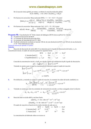 6
De la reacción iónica global, por tanteo, se obtiene la reacción molecular global.
( ) OH4NOCu3NO2S3HNO8CuS3 2233 +++→+
c. Por factores de conversión: Masa molecular HNO3 = 1 + 14 + 16×3 = 63 g/mol
[ ] ( )
( )
( )
( ) ( ) L
mol4,14
HNOg63
HNOmol1
sdg100
HNOg65
sdL1
sdcm1000
sdcm
sdg
4,1HNO
3
33
3
33 =⋅
+
⋅
+
+
⋅
+
+
=
d. Por factores de conversión: Masa molecular CuS = 63,5 + 32 = 95,5 g/mol
( ) CuSg4,46
CuSmol
CuSg5,95
HNOmol8
CuSmol3
L1
HNOmol4,14
mL1000
L1
mL90CuSm
3
3
=⋅⋅⋅⋅=
Pregunta 5B.- Una disolución 10−2
M de cianuro de hidrógeno (HCN) tiene un pH de 5,6. Calcule:
a) El grado de disociación del HCN.
b) La constante de disociación del ácido (Ka).
c) La constante de basicidad del ión CN−
(Kb).
d) El pH de la disolución resultante al mezclar 100 mL de esta disolución de HCN con 100 mL de una disolución
2×10−2
M de hidróxido de sodio.
Puntuación máxima por apartado: 0,5 puntos.
Solución.
a. Reacción de disociación de ácido débil. Si se denomina por α al grado de disociación del ácido, y co la
concentración inicial, el cuadro de reacción queda de la siguiente forma:
( )
( ) αcαcExcαccLmolEquilibrio.C
ExccLmolIniciales.C
OHCNOHHCN
oooo
o
32
−
−−
+↔+ +−
Conocida la concentración inicial y el pH, ase calcula a partir de la definición de pH el grado de disociación.
[ ]+
−= OHlogpH 3 ⇒ [ ] pH
3 10OH −+
=
Teniendo en cuenta a que es igual la concentración de hidronios según el cuadro de reacción:
[ ]
[ ]
46,3
2
6,5
o
pH
pH
o
o3
pH
3
105,210
10
10
c
10
α10αc:
αcOH
10OH
−−
−
−−
−
+
−+
×====⇒=






=
=
%025,0α =
b. Por definición, y teniendo en cuenta el cuadro de reacción, la constante de acidez del ácido cianhídrico es:
[ ] [ ]
[ ]
( ) 10
4
2422
o3
a 103,6
105,21
105,210
α1
αc
HCN
OHCN
K −
−
−−+−
×=
×−
×⋅
=
−
=
⋅
=
c. Teniendo en cuenta que entre las constantes de ionización de un ácido y su base conjugada existe la relación:
14
wba 10KKK −
==⋅ ⇒ 5
10
14
a
14
b 106,1
103,6
10
K
10
K −
−
−−
×=
×
==
d. Reacción entre un ácido débil y una base fuerte.
( ) mol101010100MVHCNn 323
o
−−−
=⋅×=⋅=
( ) mol10210210100MVNaOHn 323
o
−−−
×=×⋅×=⋅=
El cuadro de reacción en función de los moles iniciales de cada uno es:
( )
( ) Exc10100molinalesF.C
Exc10210molIniciales.C
OHNaCNNaOHHCN
33
33
2
−−
−−
−×
+↔+
La concentración de hidróxido sódico en exceso es:
 