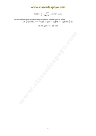 7
[ ] Lmol105
10200
10
V
n
NaOH 3
3
3
−
−
−
×=
×
==
Por ser una base fuerte la concentración de oxidrilos coincide con la de la base.
[ ] [ ] Lmol105NaOHOH 3−−
×== ⇒ [ ] ( ) 3,2105logOHlogpOH 3
=×−=−= −−
7,113,214pOH14pH =−=−=
 