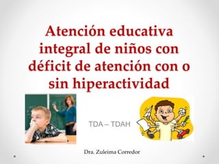 Atención educativa
integral de niños con
déficit de atención con o
sin hiperactividad
TDA – TDAH
Dra. Zuleima Corredor
 