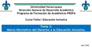 Tema 2:
Marco Normativo del Derecho a la Educación Inclusiva.
Universidad Veracruzana
Dirección General de Desarrollo Académico
Programa de Formación de Académicos PROFA
Curso-Taller: Educación Inclusiva
Julio, 2022
 