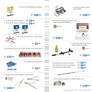 S/. 180.00
40 tubos simples soldar
gac-resolve
S/. 140.00
1 minikit de resina light bond.
(ácido, adhesivo, pasta)
S/. 160.00
100 modulos de sani ties (2200 elastic) más organizador.
S/. 115.00
50 alambres de acero redondo
10 alambres de acero rectangular
20 alambres de laboratorio
S/. 16.00
S/. 450.00
kit resina de autocurado rely a bond
(14gr pasta, 16ml adhesivo)
20 bandas presoldadas con tubos dobles roth
S/. 120.00
46 modulos de sani ties (1012 elastic)
S/. 52.00
S/. 26.00
S/. 16.00
S/. 43.00
S/. 36.00
S/. 55.00
10 módulos de separadores.
Alicates coon, how, jaraback, tweed recto
10 arcos de acero redondo
10 arcos de acero rectangular
S/. 200.00
Precios sujetos a IGV / Fotos referenciales
10 arcos neosentalloy rectangular
 