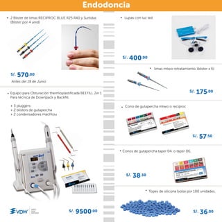 S/. 570.00
S/. 9500.00
Lupas con luz led
limas mtwo retratamiento (blister x 6)
S/. 36.00
S/. 57.50
Cono de gutapercha mtwo o reciproc
Topes de silicona bolsa por 100 unidades.
2 Blister de limas RECIPROC BLUE R25 R40 y Surtidas
(Blister por 4 unid)
S/. 38.30
Conos de gutapercha taper 04. o taper 06.
S/. 175.00
S/. 400.00
Endodoncia
Antes del 19 de Junio
Equipo para Obturaciòn thermoplastiﬁcada BEEFILL 2in 1
Para técnica de Downpack y Backﬁll.
+ 3 pluggers
+ 2 blisters de gutapercha
+ 2 condensadores machtou
 