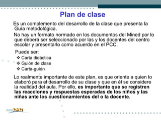 Plan de clase Es un complemento del desarrollo de la clase que presenta la Guía metodológica. No hay un formato normado en los documentos del Mined por lo que deberá ser seleccionado por las y los docentes del centro escolar y presentarlo como acuerdo en el PCC. Puede ser:  Carta didáctica Guión de clase Carta-guión Lo realmente importante de este plan, es que oriente a quien lo elaboró para el desarrollo de su clase y que en él se considere la realidad del aula. Por ello ,   es importante que se registren las reacciones y respuestas esperadas de los niños y las niñas ante los cuestionamientos del o la docente . 