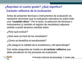 ¿Reprobar el cuarto grado? ¿Qué significa? Carácter reflexivo de la evaluación Antes de presentar técnicas o instrumentos de evaluación es necesario reconocer que la evaluación educativa es sobre todo una  “cuestión ética”.  Por lo tanto, la selección de técnicas o instrumentos (y también el registro de resultados) adquiere sentido cuando tenemos claridad sobre  ¿Para qué evaluar?  ¿Qué usos se hará de los resultados?  ¿Cómo se beneficia el estudiantado?  ¿Se asegura la calidad de la enseñanza y del aprendizaje? Con estas preguntas se insiste en  el carácter reflexivo  que debe prevalecer en los procesos de evaluación. Evaluación al Servicio del Aprendizaje, 1° versión, pág. 13. 