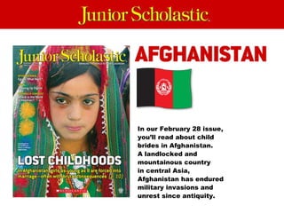 In our February 28 issue, you’ll read about child brides in Afghanistan.  A landlocked and mountainous country  in central Asia, Afghanistan has endured military invasions and unrest since antiquity. 