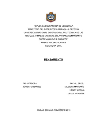 REPUBLICA BOLIVARIANA DE VENEZUELA
MINISTERIO DEL PODER POPULAR PARA LA DEFENSA
UNIVERSIDAD NACIONAL EXPERIMENTAL POLITECNICA DE LAS
FUERZAS ARMADAS NACIONAL BOLIVARIANA COMANDANTE
SUPREMO HUGO R. CHAVEZ F.
UNEFA- NUCLEO BOLIVAR
INGENIERIA CIVIL.

PENSAMIENTO

FACILITADORA:
JENNY FERNANDEZ

BACHILLERES:
MILEIDYS MARCANO
HENRY MEDINA
JESUS MENDOZA

CIUDAD BOLIVAR, NOVIEMBRE 2013

 