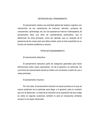 DEFINICION DEL PENSAMIENTO

El pensamiento implica una actividad global del sistema cognitivo con
intervención de los mecanismos de memoria, atención, procesos de
comprensión, aprendizaje, etc. Es una experiencia interna e intersubjetiva. El
pensamiento tiene una serie de características particulares, que lo
diferencian de otros procesos, como por ejemplo, que no necesita de la
presencia de las cosas para que éstas existan, pero la más importante es su
función de resolver problemas y razonar.

TIPOS DE RAZONAMIENTO

El razonamiento deductivo:

El pensamiento deductivo parte de categorías generales para hacer
afirmaciones sobre casos particulares. Va de lo general a lo particular. Es
una forma de razonamiento donde se infiere una conclusión a partir de una o
varias premisas.

El pensamiento inductivo:

Por otro lado, el pensamiento inductivo es aquel proceso en el que se
razona partiendo de lo particular para llegar a lo general, justo lo contrario
que con la deducción. La base de la inducción es la suposición de que si algo
es cierto en algunas ocasiones, también lo será en situaciones similares
aunque no se hayan observado.

 