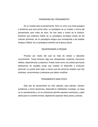 PARADIGMA DEL PENSAMIENTO

Es un modelo para el pensamiento. Pero no como una moda pasajera
o tendencia que dura pocos años, un paradigma es un modelo u horma del
pensamiento para miles de años. Se han dado a través de la Historia.
Entiendo que podemos hablar de un paradigma pre-lógico propio de las
culturas primitivas, de un paradigma antiguo que corresponde a las edades
Antigua y Media, de un paradigma científico de la época actual.

DESAPRENDER A PENSAR

Proceso por medio del cual se trata de olvidar o descartar
conocimiento. Todos tenemos algo que desaprender; podemos mencionar
hábitos, dependencias y prejuicios. Puede verse como una actitud que busca
deshacerse de aquellas cosas que impiden el desarrollo y evolución
personal; no puede tener lugar a menos que las personas acepten que hay
actitudes, conocimientos y destrezas que deben modificar.

PENSAMIENTO ANALITOCO

Este tipo de pensamiento es más utilizado, para planear, resolver
problemas y tomar decisiones; desarrolla la habilidades investigar, se basa
es en pensamientos y no en emociones permite expresar emociones y estar
alerta para no cometer errores, dejándonos expresar ideas claras y precisa.

 