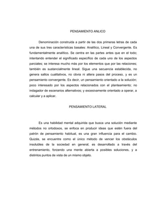 PENSAMIENTO ANLICO

Denominación construida a partir de las dos primeras letras de cada
una de sus tres características basales: Analítico, Lineal y Convergente. Es
fundamentalmente analítico. Se centra en las partes antes que en el todo;
intentando entender el significado específico de cada uno de los aspectos
parciales; se interesa mucho más por los elementos que por las relaciones;
también es sustancialmente lineal. Sigue una secuencia establecida, no
genera saltos cualitativos, no obvia ni altera pasos del proceso, y es un
pensamiento convergente. Es decir, un pensamiento orientado a la solución;
poco interesado por los aspectos relacionados con el planteamiento; no
indagador de escenarios alternativos; y excesivamente orientado a operar, a
calcular y a aplicar.

PENSAMIENTO LATERAL

Es una habilidad mental adquirida que busca una solución mediante
métodos no ortodoxos, se enfoca en producir ideas que estén fuera del
patrón de pensamiento habitual, es una gran influencia para el cambio.
Quizás, se encuentre como el único método de vencer los obstáculos
insolubles de la sociedad en general, es desarrollado a través del
entrenamiento, forzando una mente abierta a posibles soluciones, y a
distintos puntos de vista de un mismo objeto.

 