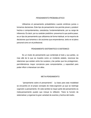 PENSAMIENTO PROBABILISTICO

Utilizamos el pensamiento probabilístico cuando emitimos juicios o
tomamos decisiones. Este tipo de pensamiento nos permite prever y predecir
hechos o comportamientos, caracteriza, fundamentalmente, por su carga de
inferencia. Es decir, por su carácter predictivo: prevemos lo que podría pasar,
es un tipo de pensamiento que utilizamos de forma habitual, en la mayoría de
decisiones que tomamos o de acciones que emprendemos, tanto en el plano
personal como en el profesional.

PENSAMIENTO SISTEMATICO O SISTEMICO

Es un modo de pensamiento que contempla el todo y sus partes, va
mas allá de lo que se muestra como un incidente aislado, reconoce las
relaciones que existen entre los sucesos y las partes que los protagonizan,
permitiéndonos mayor conciencia para comprenderlos, y capacidad para
poder influir o interactuar con ellos.

META-PENSAMIENTO
“pensamiento sobre el pensamiento”. La base para esta modalidad
se encuentra en el propio concepto de meta-cognición ya que se restringe
cognición a pensamiento. En este sentido la mayor parte del pensamiento es
meta-pensamiento puesto que incluye la reflexión. Tiene la función de
sistematizar y organizar la gran variedad de eventos y hechos del medio.

 