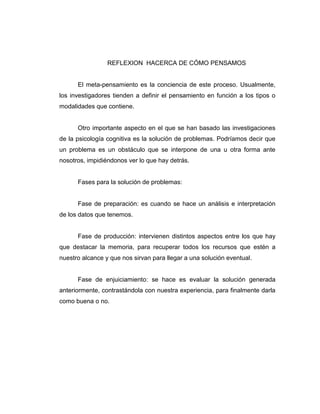 REFLEXION HACERCA DE CÓMO PENSAMOS

El meta-pensamiento es la conciencia de este proceso. Usualmente,
los investigadores tienden a definir el pensamiento en función a los tipos o
modalidades que contiene.

Otro importante aspecto en el que se han basado las investigaciones
de la psicología cognitiva es la solución de problemas. Podríamos decir que
un problema es un obstáculo que se interpone de una u otra forma ante
nosotros, impidiéndonos ver lo que hay detrás.

Fases para la solución de problemas:

Fase de preparación: es cuando se hace un análisis e interpretación
de los datos que tenemos.

Fase de producción: intervienen distintos aspectos entre los que hay
que destacar la memoria, para recuperar todos los recursos que estén a
nuestro alcance y que nos sirvan para llegar a una solución eventual.

Fase de enjuiciamiento: se hace es evaluar la solución generada
anteriormente, contrastándola con nuestra experiencia, para finalmente darla
como buena o no.

 