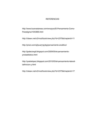 REFERENCIAS

http://www.buenastareas.com/ensayos/El-Pensamiento-ComoParadigma/1043885.html

http://clasev.net/v2/mod/book/view.php?id=2375&chapterid=11

http://prezi.com/q2puwj1grybg/pensamiento-analitico/

http://jpalaciosgil.blogspot.com/2009/05/el-pensamientoprobabilistico.html

http://ysabelopez.blogspot.com/2010/05/el-pensamiento-lateraldefinicion-y.html

http://clasev.net/v2/mod/book/view.php?id=2375&chapterid=17

 