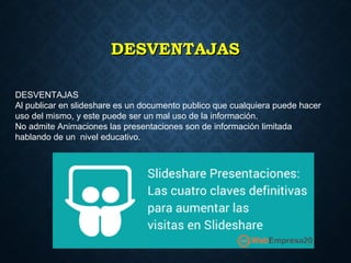 DESVENTAJASDESVENTAJAS
DESVENTAJAS
Al publicar en slideshare es un documento publico que cualquiera puede hacer
uso del mismo, y este puede ser un mal uso de la información.
No admite Animaciones las presentaciones son de información limitada
hablando de un nivel educativo.
 