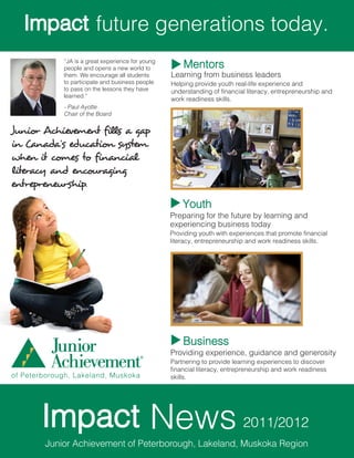 future generations today.
             “JA is a great experience for young
             people and opens a new world to           Mentors
             them. We encourage all students       Learning from business leaders
             to participate and business people    Helping provide youth real-life experience and
             to pass on the lessons they have      understanding of financial literacy, entrepreneurship and
             learned.”
                                                   work readiness skills.
             - Paul Ayotte
             Chair of the Board

Junior Achievement fills a gap
in Canada’s education system
when it comes to financial
literacy and encouraging
entrepreneurship.
                                                       Youth
                                                   Preparing for the future by learning and
                                                   experiencing business today
                                                   Providing youth with experiences that promote financial
                                                   literacy, entrepreneurship and work readiness skills.




                                                       Business
                                                   Providing experience, guidance and generosity
                                                   Partnering to provide learning experiences to discover
                                                   financial literacy, entrepreneurship and work readiness
of Peterborough, Lakeland, Muskoka                 skills.




                                             News                           2011/2012
        Junior Achievement of Peterborough, Lakeland, Muskoka Region
 