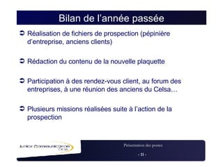 Bilan de l’année passée Réalisation de fichiers de prospection (pépinière d’entreprise, anciens clients) Rédaction du contenu de la nouvelle plaquette Participation à des rendez-vous client, au forum des entreprises, à une réunion des anciens du Celsa… Plusieurs missions réalisées suite à l’action de la prospection 