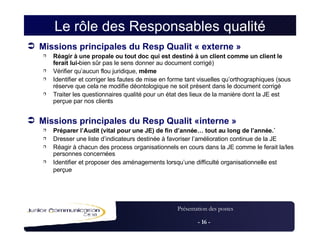 Le rôle des Responsables qualité Missions principales du Resp Qualit « externe » Réagir à une propale ou tout doc qui est destiné à un client comme un client le ferait lui- bien sûr pas le sens donner au document corrigé) Vérifier qu’aucun flou juridique,  même Identifier et corriger les fautes de mise en forme tant visuelles qu’orthographiques (sous réserve que cela ne modifie déontologique ne soit présent dans le document corrigé Traiter les questionnaires qualité pour un état des lieux de la manière dont la JE est perçue par nos clients Missions principales du Resp Qualit «interne » Préparer l’Audit (vital pour une JE) de fin d’année… tout au long de l’année.` Dresser une liste d’indicateurs destinée à favoriser l’amélioration continue de la JE Réagir à chacun des process organisationnels en cours dans la JE comme le ferait la/les personnes concernées Identifier et proposer des aménagements lorsqu’une difficulté organisationnelle est perçue   