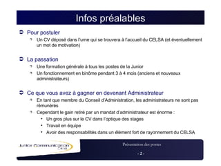 Infos préalables Pour postuler Un CV déposé dans l’urne qui se trouvera à l’accueil du CELSA (et éventuellement un mot de motivation) La passation  Une formation générale à tous les postes de la Junior Un fonctionnement en binôme pendant 3 à 4 mois (anciens et nouveaux administrateurs) Ce que vous avez à gagner en devenant Administrateur  En tant que membre du Conseil d’Administration, les administrateurs ne sont pas rémunérés Cependant le gain retiré par un mandat d’administrateur est énorme : Un gros plus sur le CV dans l’optique des stages Travail en équipe Avoir des responsabilités dans un élément fort de rayonnement du CELSA 