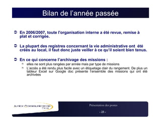 Bilan de l’année passée En 2006/2007, toute l'organisation interne a été revue, remise à plat et corrigée. La plupart des registres concernant la vie administrative ont  été créés au local, il faut donc juste veiller à ce qu’il soient bien tenus.  En ce qui concerne l’archivage des missions : elles ne sont plus rangées par année mais par type de missions L’accès a été rendu plus facile avec un étiquetage clair du rangement. De plus un tableur Excel sur Google doc présente l’ensemble des missions qui ont été archivées 