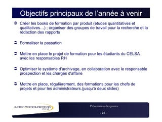 Objectifs principaux de l’année à venir Créer les books de formation par produit (études quantitatives et qualitatives…) ; organiser des groupes de travail pour la recherche et la rédaction des rapports Formaliser la passation Mettre en place le projet de formation pour les étudiants du CELSA avec les responsables RH Optimiser le système d’archivage, en collaboration avec le responsable prospection et les chargés d'affaire Mettre en place, régulièrement, des formations pour les chefs de projets et pour les administrateurs.(jusqu’à deux slides) 