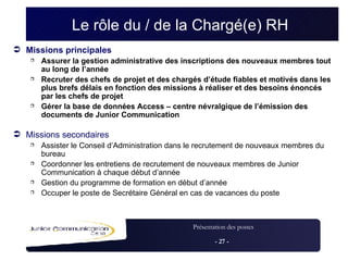 Le rôle du / de la  Chargé(e) RH   Missions principales Assurer la gestion administrative des inscriptions des nouveaux membres tout au long de l’année Recruter des chefs de projet et des chargés d’étude fiables et motivés dans les plus brefs délais en fonction des missions à réaliser et des besoins énoncés par les chefs de projet Gérer la base de données Access – centre névralgique de l’émission des documents de Junior Communication Missions secondaires Assister le Conseil d’Administration dans le recrutement de nouveaux membres du bureau Coordonner les entretiens de recrutement de nouveaux membres de Junior Communication à chaque début d’année Gestion du programme de formation en début d’année Occuper le poste de Secrétaire Général en cas de vacances du poste 