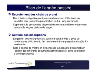 Bilan de l’année passée Recrutement des chefs de projet Des missions régulières ont permis à beaucoup d’étudiants de travailler pour Junior Communication tout au long de l’année. Cependant, la gestion des disponibilités reste à améliorer notamment pendant la longue période de stage. Gestion des inscriptions La gestion des inscriptions au cours de cette année a posé de nombreuses difficultés du fait notamment d’une passation du pôle RH inexistante. Cela a permis de mettre en évidence de la nécessité d’automatiser l’édition des différents documents administratifs et donc la création d’une base Access 